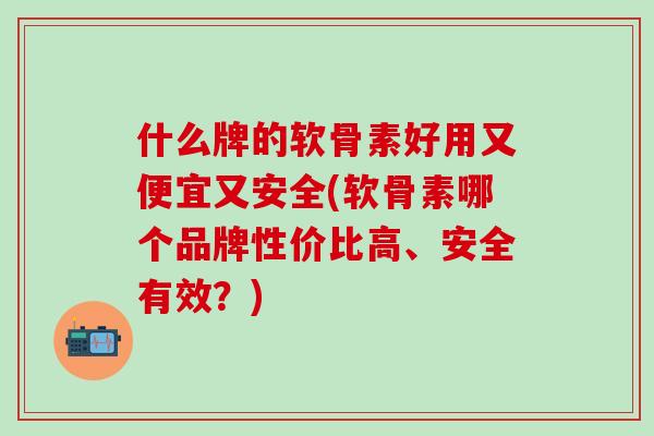 什么牌的软骨素好用又便宜又安全(软骨素哪个品牌性价比高、安全有效？)