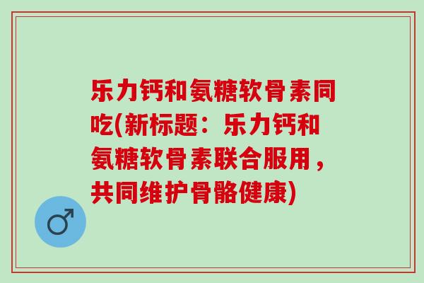乐力钙和氨糖软骨素同吃(新标题：乐力钙和氨糖软骨素联合服用，共同维护骨骼健康)