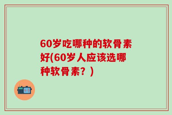 60岁吃哪种的软骨素好(60岁人应该选哪种软骨素？)