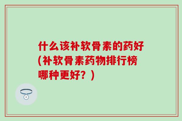什么该补软骨素的药好(补软骨素药物排行榜哪种更好？)