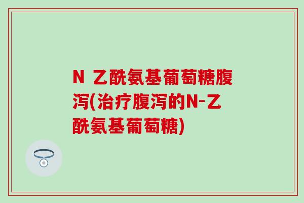 N 乙酰氨基葡萄糖腹泻(治疗腹泻的N-乙酰氨基葡萄糖)