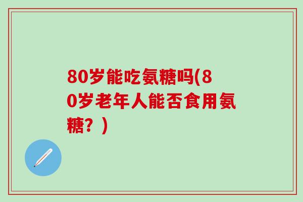 80岁能吃氨糖吗(80岁老年人能否食用氨糖？)