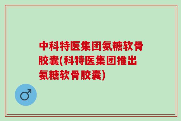 中科特医集团氨糖软骨胶囊(科特医集团推出氨糖软骨胶囊)