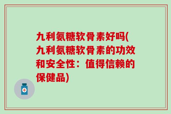 九利氨糖软骨素好吗(九利氨糖软骨素的功效和安全性：值得信赖的保健品)