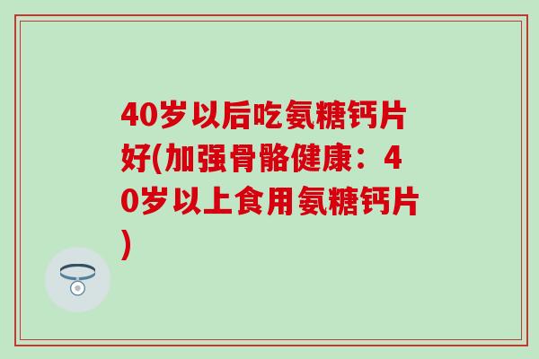 40岁以后吃氨糖钙片好(加强骨骼健康：40岁以上食用氨糖钙片)