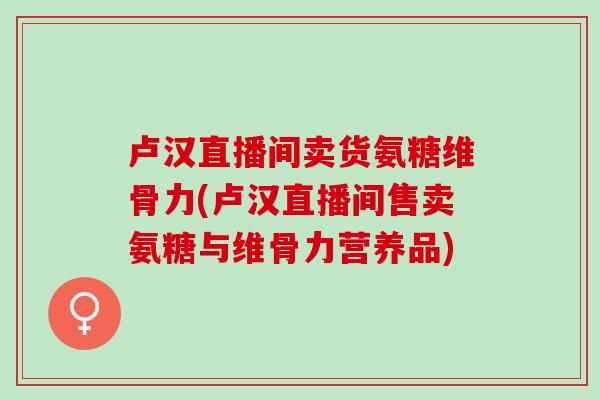 卢汉直播间卖货氨糖维骨力(卢汉直播间售卖氨糖与维骨力营养品)