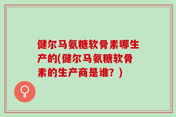 健尔马氨糖软骨素哪生产的(健尔马氨糖软骨素的生产商是谁？)