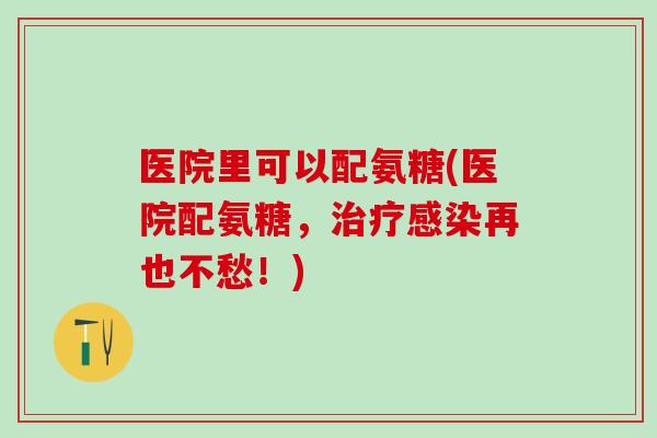 医院里可以配氨糖(医院配氨糖，治疗感染再也不愁！)