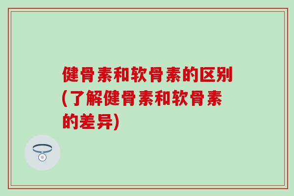 健骨素和软骨素的区别(了解健骨素和软骨素的差异)