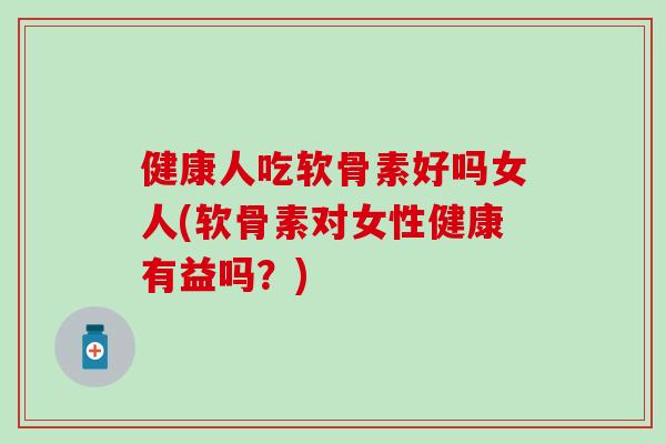 健康人吃软骨素好吗女人(软骨素对女性健康有益吗？)