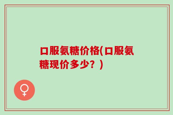 口服氨糖价格(口服氨糖现价多少？)