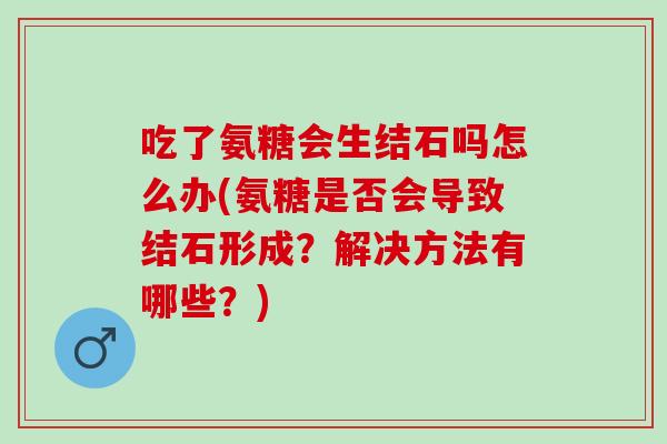 吃了氨糖会生结石吗怎么办(氨糖是否会导致结石形成？解决方法有哪些？)