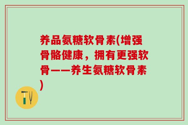 养品氨糖软骨素(增强骨骼健康，拥有更强软骨——养生氨糖软骨素)