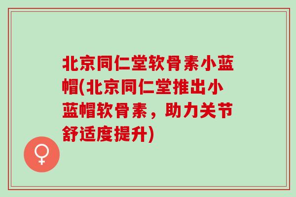 北京同仁堂软骨素小蓝帽(北京同仁堂推出小蓝帽软骨素，助力关节舒适度提升)
