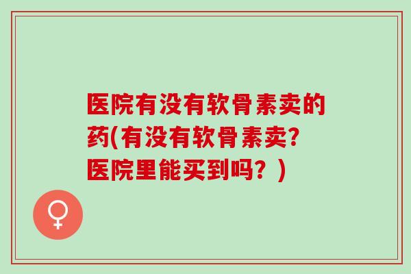 医院有没有软骨素卖的药(有没有软骨素卖？医院里能买到吗？)