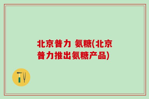 北京普力 氨糖(北京普力推出氨糖产品)