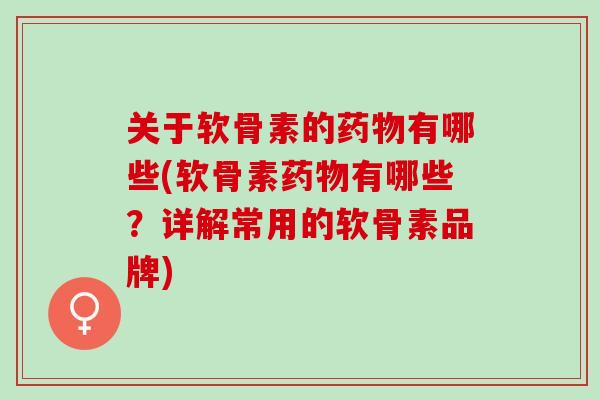 关于软骨素的药物有哪些(软骨素药物有哪些？详解常用的软骨素品牌)
