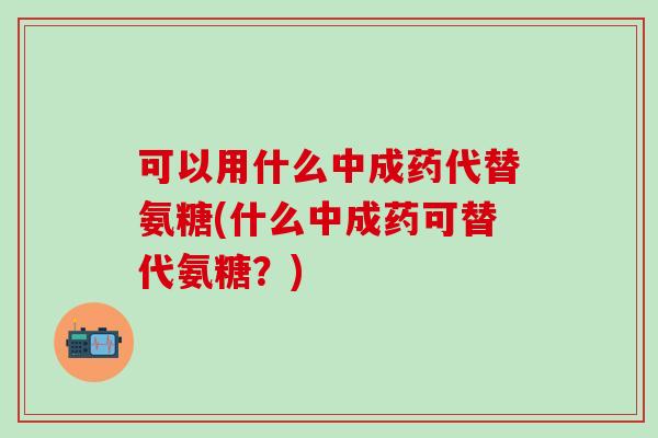 可以用什么中成药代替氨糖(什么中成药可替代氨糖？)