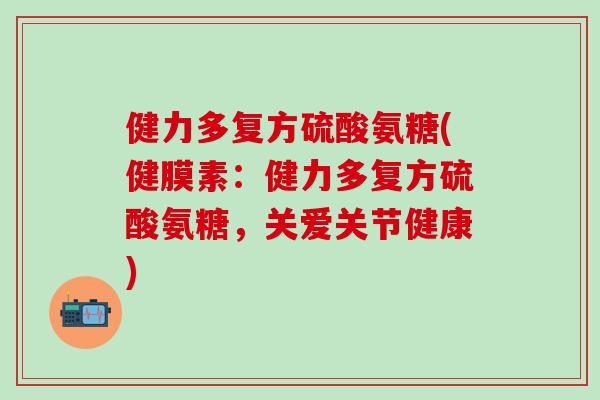 健力多复方硫酸氨糖(健膜素：健力多复方硫酸氨糖，关爱关节健康)