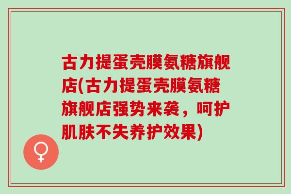 古力提蛋壳膜氨糖旗舰店(古力提蛋壳膜氨糖旗舰店强势来袭，呵护肌肤不失养护效果)
