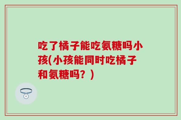 吃了橘子能吃氨糖吗小孩(小孩能同时吃橘子和氨糖吗？)