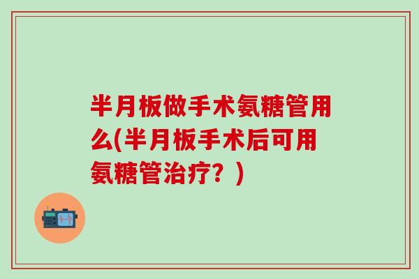 半月板做手术氨糖管用么(半月板手术后可用氨糖管治疗？)