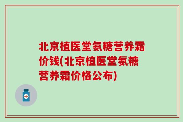 北京植医堂氨糖营养霜价钱(北京植医堂氨糖营养霜价格公布)