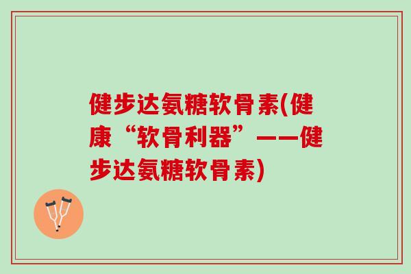 健步达氨糖软骨素(健康“软骨利器”——健步达氨糖软骨素)