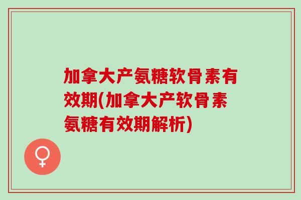 加拿大产氨糖软骨素有效期(加拿大产软骨素氨糖有效期解析)