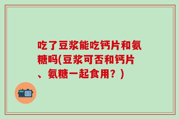 吃了豆浆能吃钙片和氨糖吗(豆浆可否和钙片、氨糖一起食用？)