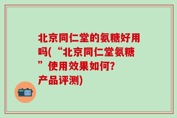 北京同仁堂的氨糖好用吗(“北京同仁堂氨糖”使用效果如何？  产品评测)