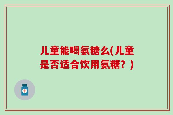 儿童能喝氨糖么(儿童是否适合饮用氨糖？)