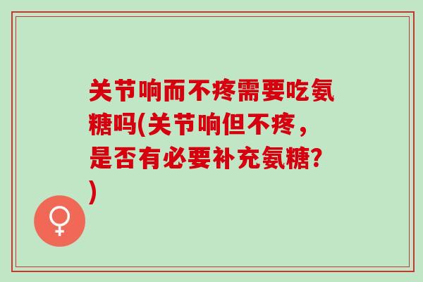关节响而不疼需要吃氨糖吗(关节响但不疼，是否有必要补充氨糖？)