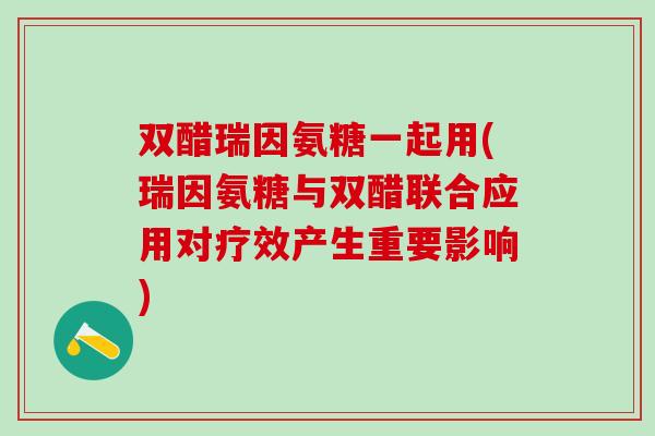 双醋瑞因氨糖一起用(瑞因氨糖与双醋联合应用对疗效产生重要影响)