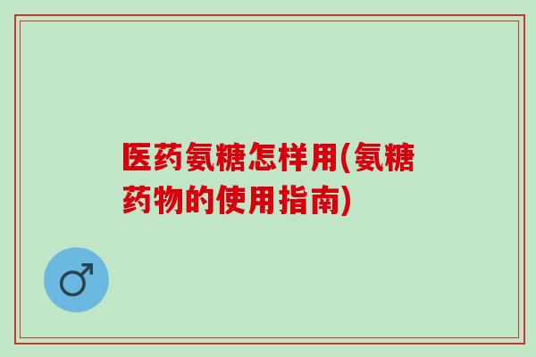 医药氨糖怎样用(氨糖药物的使用指南)