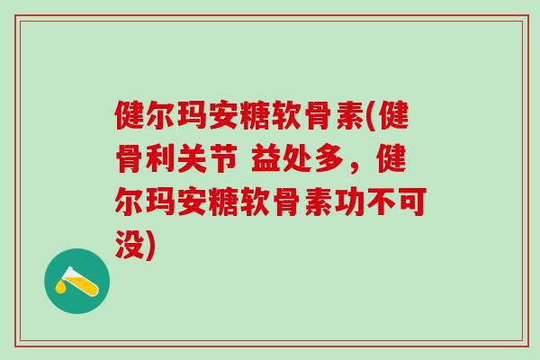 健尔玛安糖软骨素(健骨利关节 益处多，健尔玛安糖软骨素功不可没)