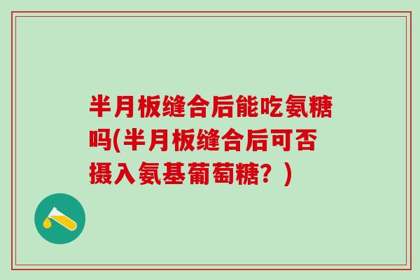 半月板缝合后能吃氨糖吗(半月板缝合后可否摄入氨基葡萄糖？)
