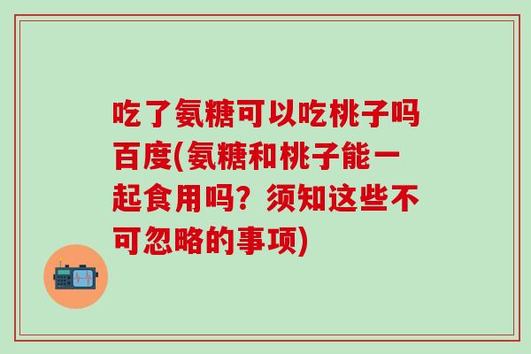 吃了氨糖可以吃桃子吗百度(氨糖和桃子能一起食用吗?须知这些不可忽略的事项) 吃了氨糖可以吃桃子吗百度(氨糖和桃子能一起食用吗?须知这些不可忽略的事项)