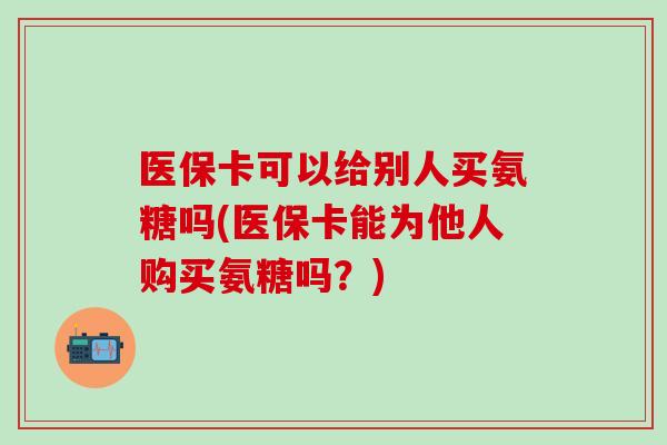 医保卡可以给别人买氨糖吗(医保卡能为他人购买氨糖吗？)