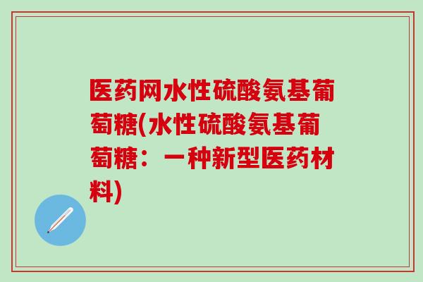 医药网水性硫酸氨基葡萄糖(水性硫酸氨基葡萄糖：一种新型医药材料)