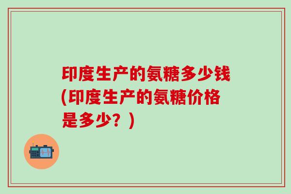 印度生产的氨糖多少钱(印度生产的氨糖价格是多少？)