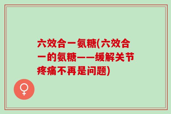 六效合一氨糖(六效合一的氨糖——缓解关节疼痛不再是问题)