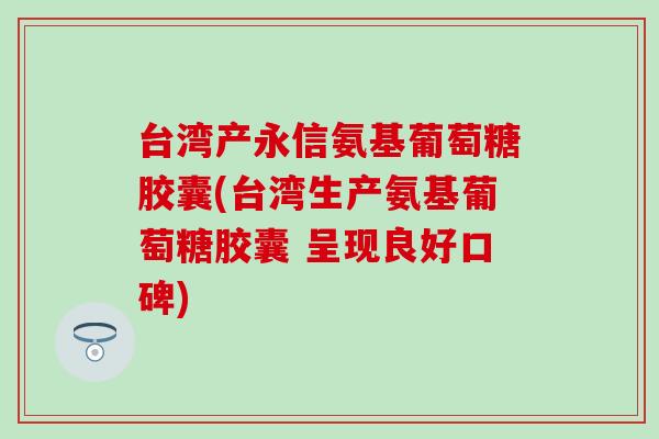 台湾产永信氨基葡萄糖胶囊(台湾生产氨基葡萄糖胶囊 呈现良好口碑)