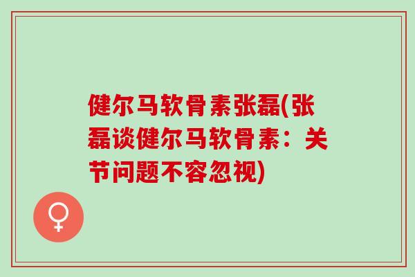 健尔马软骨素张磊(张磊谈健尔马软骨素：关节问题不容忽视)
