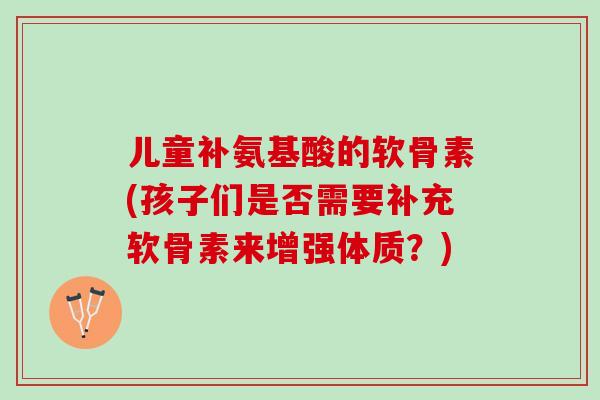 儿童补氨基酸的软骨素(孩子们是否需要补充软骨素来增强体质？)