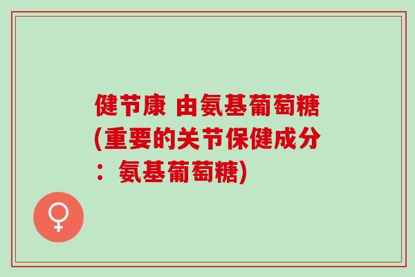 健节康 由氨基葡萄糖(重要的关节保健成分：氨基葡萄糖)