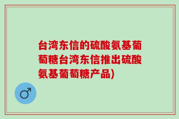 台湾东信的硫酸氨基葡萄糖台湾东信推出硫酸氨基葡萄糖产品) 台湾东信的硫酸氨基葡萄糖台湾东信推出硫酸氨基葡萄糖产品)