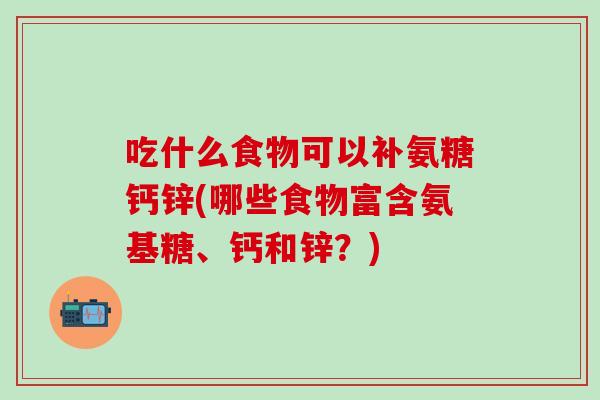 吃什么食物可以补氨糖钙锌(哪些食物富含氨基糖、钙和锌？)