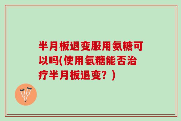 半月板退变服用氨糖可以吗(使用氨糖能否治疗半月板退变？)