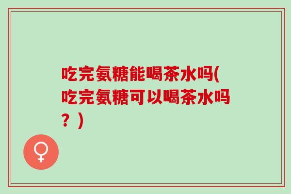 吃完氨糖能喝茶水吗(吃完氨糖可以喝茶水吗？)